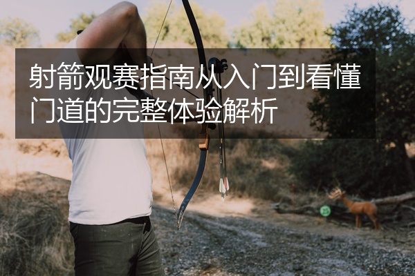 射箭观赛指南从入门到看懂门道的完整体验解析