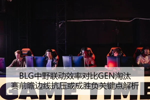 BLG中野联动效率对比GEN淘汰赛前瞻边线抗压或成胜负关键点解析
