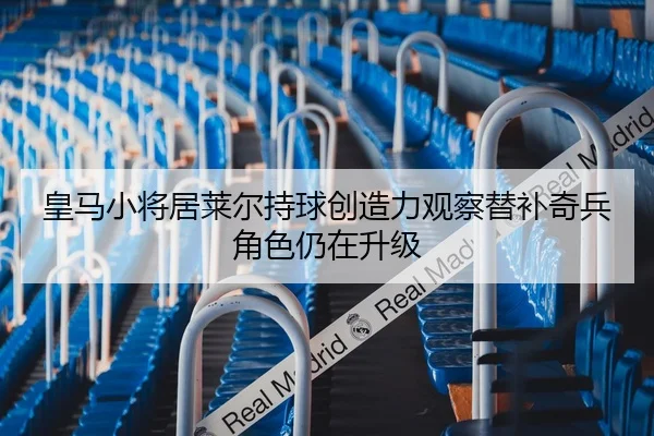 皇马小将居莱尔持球创造力观察替补奇兵角色仍在升级